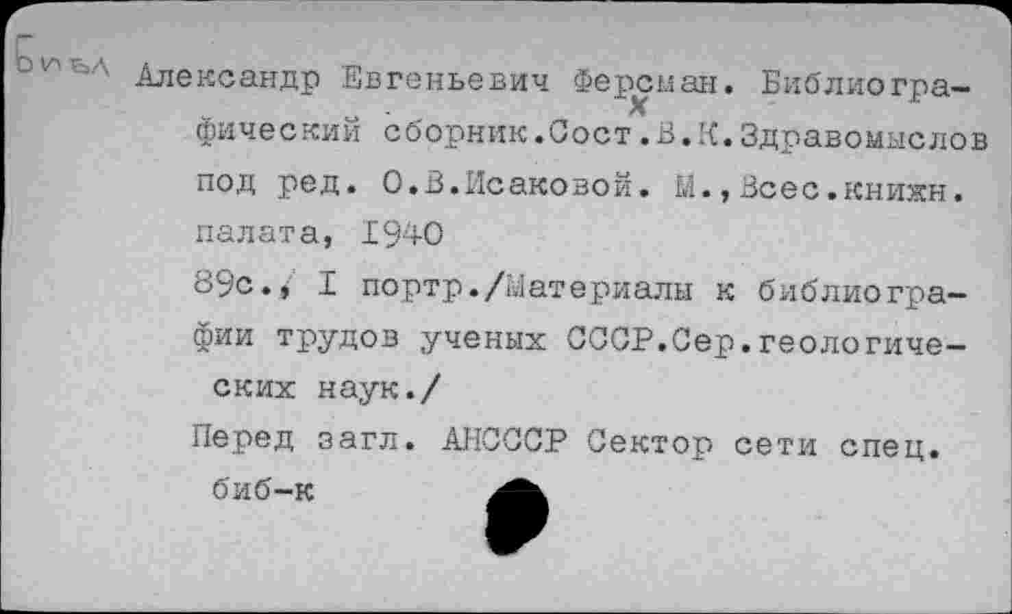 ﻿' Александр Евгеньевич Ферсман. Библиографический сборник.Сост.В.К.Здравомыслов под ред. О.В.Исаковой. М.,Всес.книжн. палата, 1940
89с., I портр./Материалы к библиографии трудов ученых СССР.Сер.геологических наук./
Перед загл. АНСССР Сектор сети спец.
биб-к